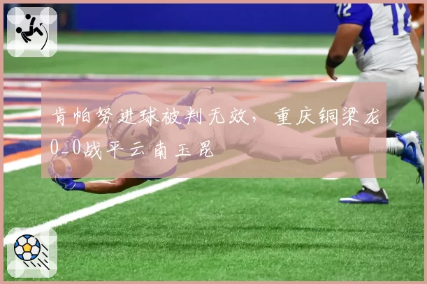 肯帕努进球被判无效，重庆铜梁龙0_0战平云南玉昆