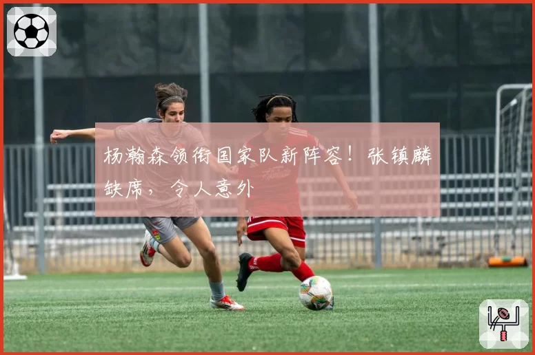 杨瀚森领衔国家队新阵容!张镇麟缺席,令人意外