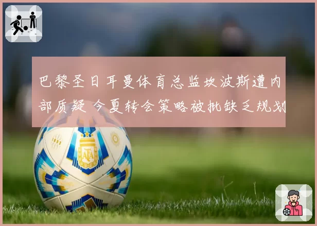 巴黎圣日耳曼体育总监坎波斯遭内部质疑 今夏转会策略被批缺乏规划