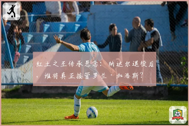 红土之王传承悬念:纳达尔退役后,谁将真正接管罗兰·加洛斯?