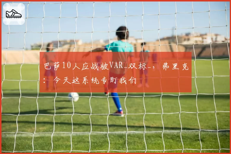 巴萨10人应战被VAR_双标_，弗里克：今天这系统专盯我们