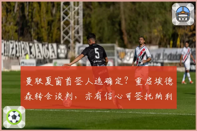曼联夏窗首签人选确定？重启埃德森转会谈判，亦有信心可签托纳利