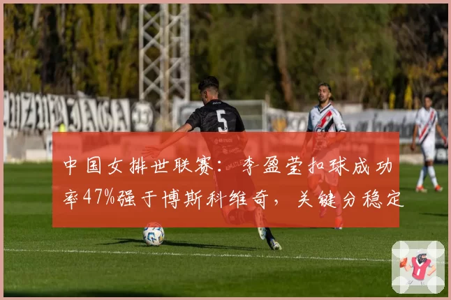 中国女排世联赛：李盈莹扣球成功率47%强于博斯科维奇，关键分稳定性如何？