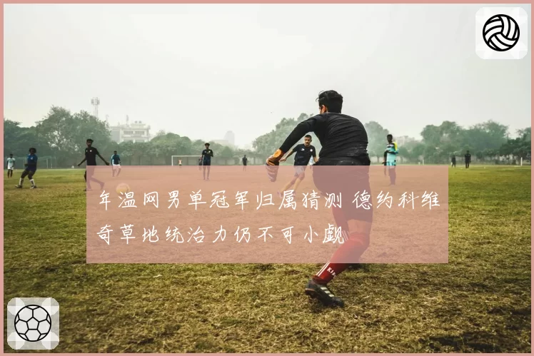 年温网男单冠军归属猜测 德约科维奇草地统治力仍不可小觑