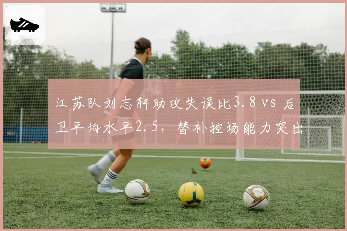 江苏队刘志轩助攻失误比3.8 vs 后卫平均水平2.5，替补控场能力突出