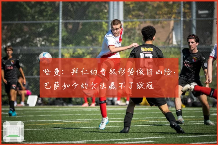 哈曼：拜仁的晋级形势依旧凶险，巴萨如今的打法赢不了欧冠