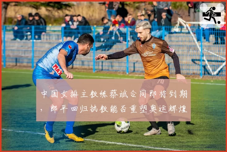 中国女排主教练蔡斌合同即将到期，郎平回归执教能否重塑奥运辉煌？
