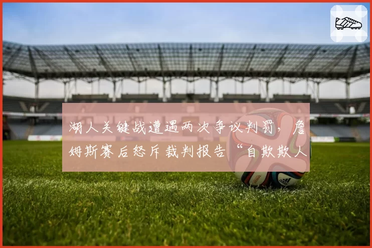 湖人关键战遭遇两次争议判罚，詹姆斯赛后怒斥裁判报告“自欺欺人”