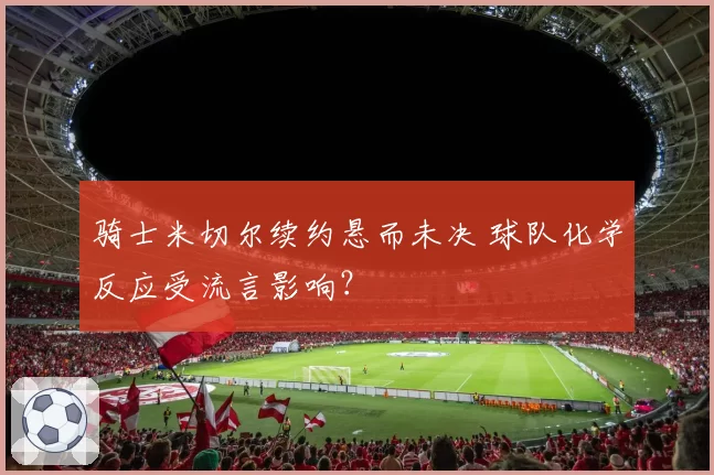 骑士米切尔续约悬而未决 球队化学反应受流言影响？