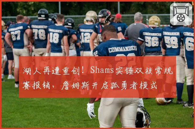 湖人再遭重创!Shams实锤双核常规赛报销,詹姆斯开启孤勇者模式