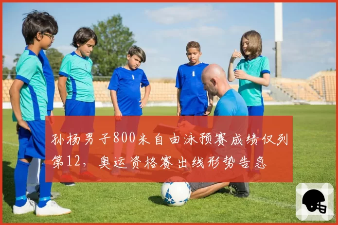 孙杨男子800米自由泳预赛成绩仅列第12，奥运资格赛出线形势告急