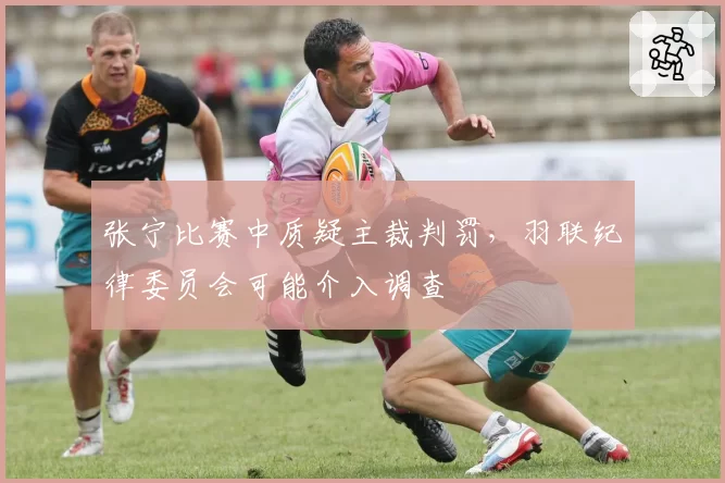 张宁比赛中质疑主裁判罚，羽联纪律委员会可能介入调查