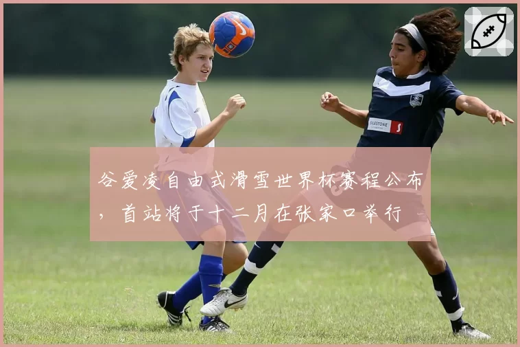 谷爱凌自由式滑雪世界杯赛程公布，首站将于十二月在张家口举行