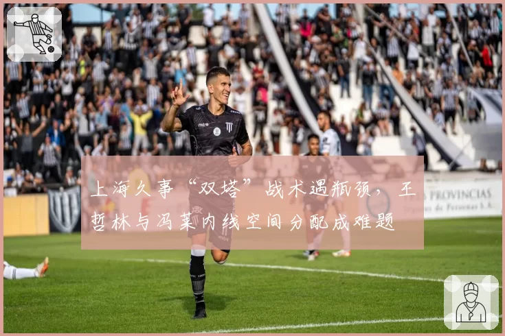 上海久事“双塔”战术遇瓶颈,王哲林与冯莱内线空间分配成难题