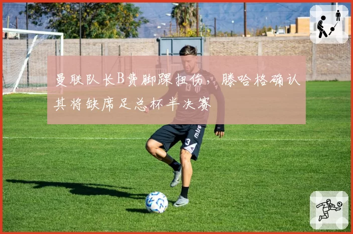 曼联队长B费脚踝扭伤，滕哈格确认其将缺席足总杯半决赛