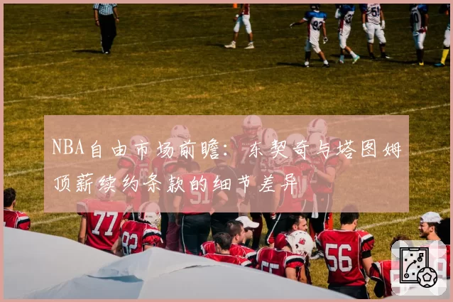 NBA自由市场前瞻:东契奇与塔图姆顶薪续约条款的细节差异