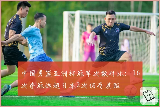 中国男篮亚洲杯冠军次数对比：16次夺冠远超日本2次仍存差距