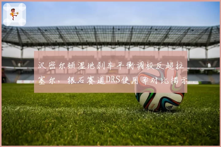 汉密尔顿湿地刹车平衡调校反超拉塞尔，银石赛道DRS使用率对比揭示胜利密码