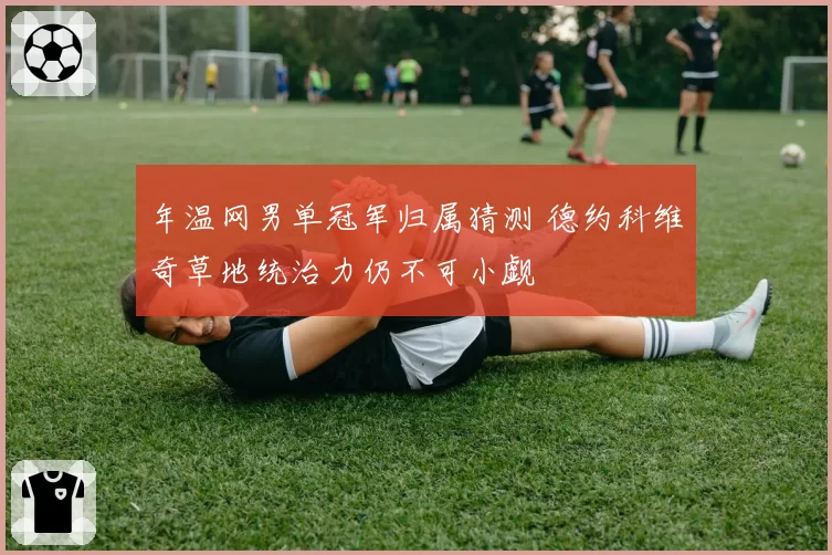 年温网男单冠军归属猜测 德约科维奇草地统治力仍不可小觑