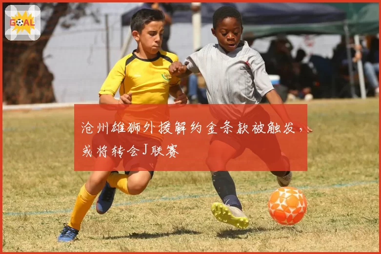 沧州雄狮外援解约金条款被触发，或将转会J联赛