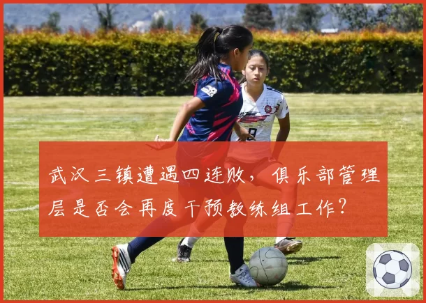 武汉三镇遭遇四连败,俱乐部管理层是否会再度干预教练组工作?