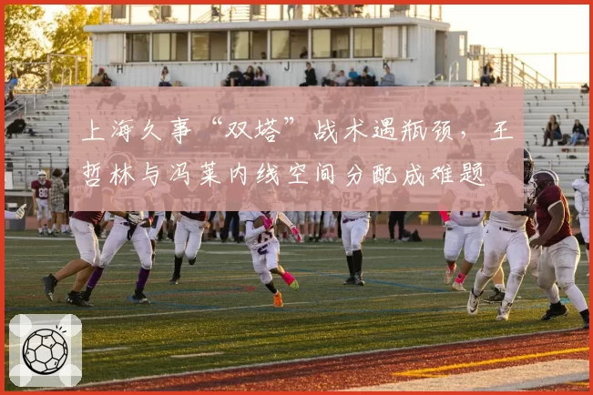 上海久事“双塔”战术遇瓶颈,王哲林与冯莱内线空间分配成难题