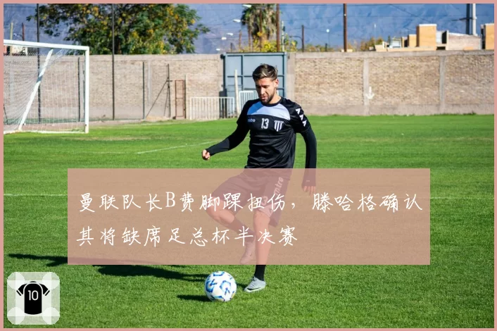 曼联队长B费脚踝扭伤，滕哈格确认其将缺席足总杯半决赛