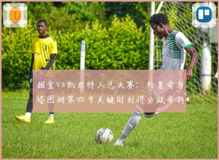 掘金vs凯尔特人总决赛:约基奇与塔图姆第四节关键时刻得分效率拆解