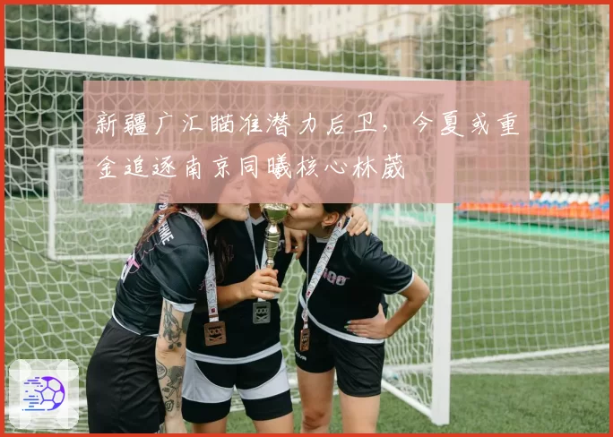 新疆广汇瞄准潜力后卫，今夏或重金追逐南京同曦核心林葳