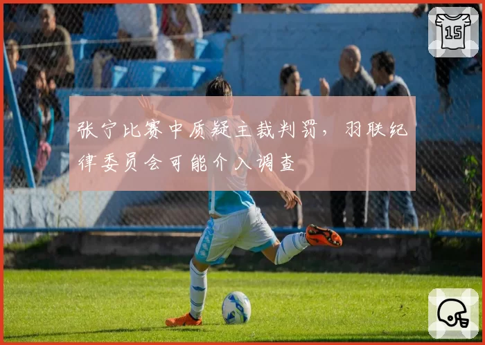 张宁比赛中质疑主裁判罚，羽联纪律委员会可能介入调查