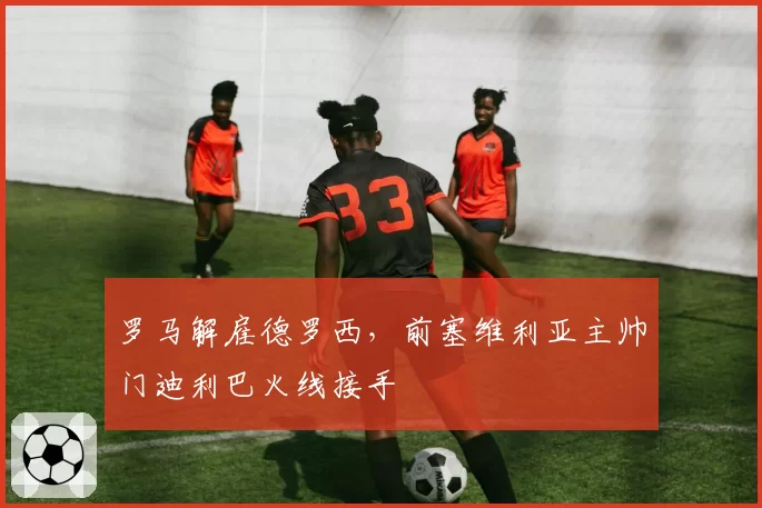 罗马解雇德罗西，前塞维利亚主帅门迪利巴火线接手