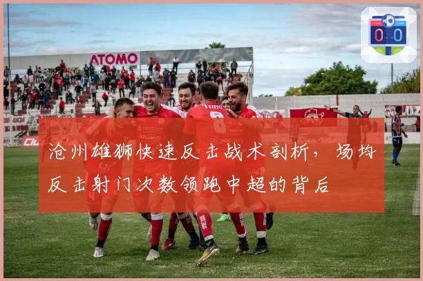 沧州雄狮快速反击战术剖析,场均反击射门次数领跑中超的背后