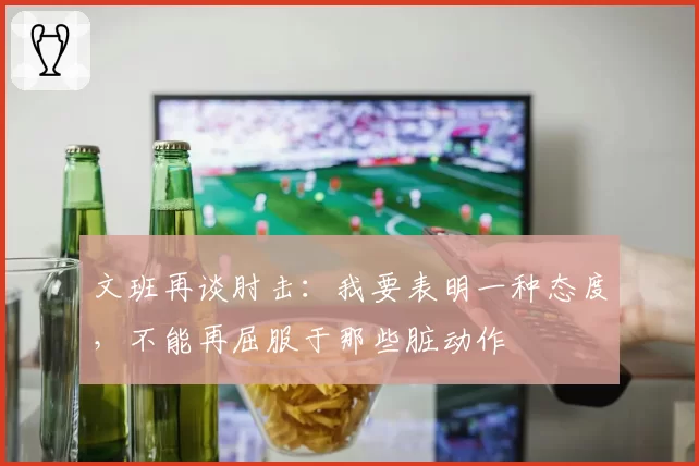 文班再谈肘击:我要表明一种态度,不能再屈服于那些脏动作