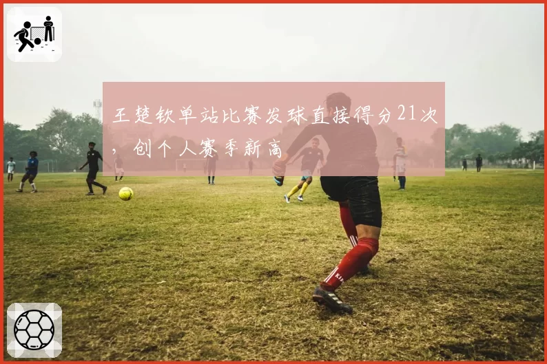 王楚钦单站比赛发球直接得分21次，创个人赛季新高