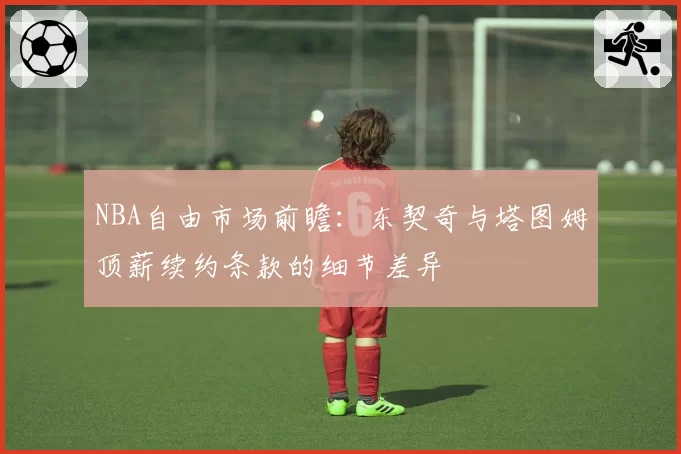 NBA自由市场前瞻：东契奇与塔图姆顶薪续约条款的细节差异