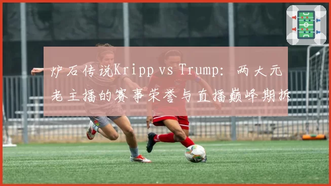 炉石传说Kripp vs Trump：两大元老主播的赛事荣誉与直播巅峰期拆解