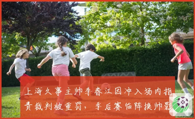 上海久事主帅李春江因冲入场内指责裁判被重罚,季后赛临阵换帅影响几何?
