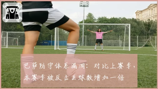 巴萨防守体系漏洞:对比上赛季,本赛季被反击丢球数增加一倍
