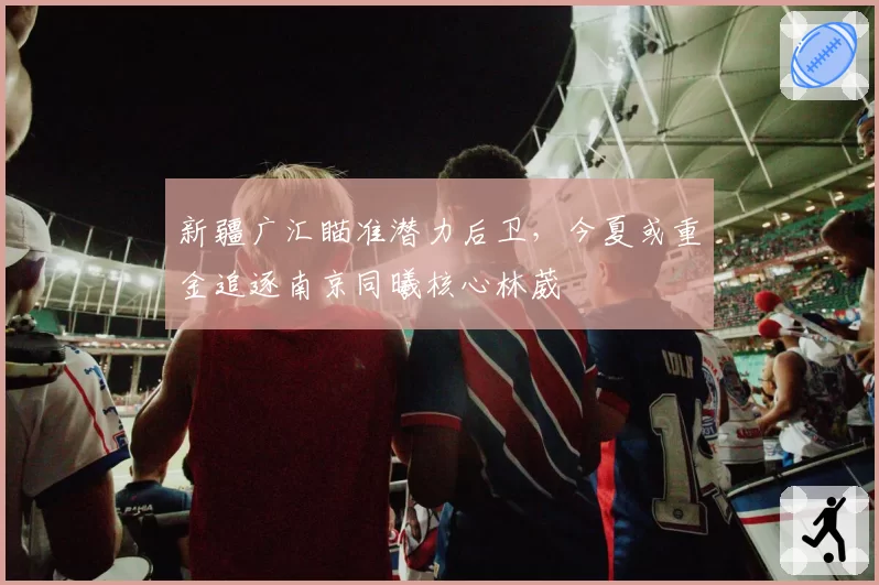 新疆广汇瞄准潜力后卫,今夏或重金追逐南京同曦核心林葳