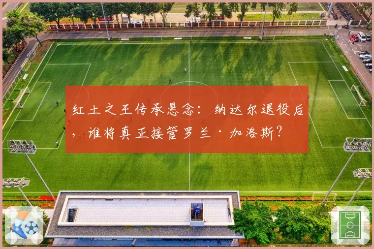 红土之王传承悬念:纳达尔退役后,谁将真正接管罗兰·加洛斯?