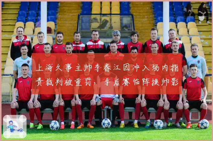 上海久事主帅李春江因冲入场内指责裁判被重罚，季后赛临阵换帅影响几何？