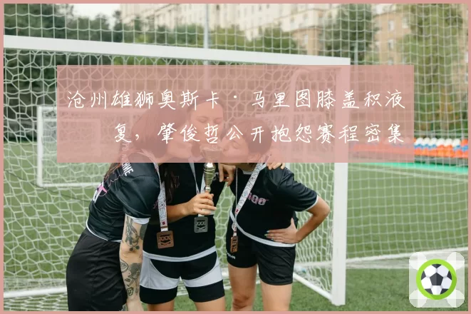 沧州雄狮奥斯卡·马里图膝盖积液反复,肇俊哲公开抱怨赛程密集