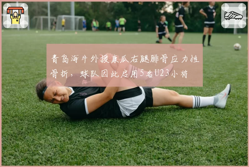青岛海牛外援康瓜右腿腓骨应力性骨折,球队因此启用5名U23小将