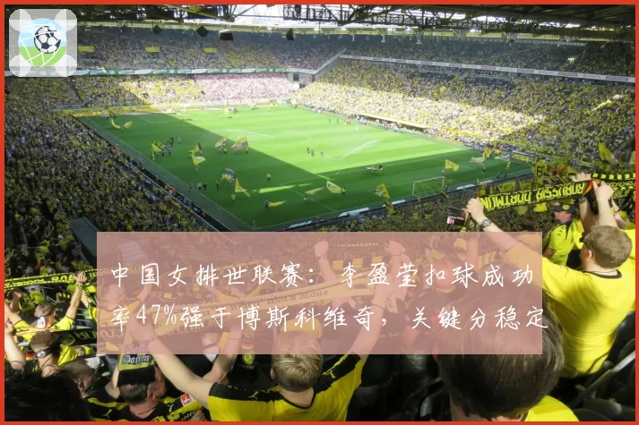 中国女排世联赛：李盈莹扣球成功率47%强于博斯科维奇，关键分稳定性如何？