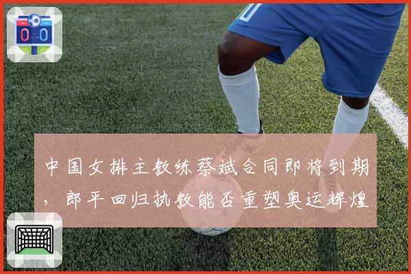 中国女排主教练蔡斌合同即将到期，郎平回归执教能否重塑奥运辉煌？